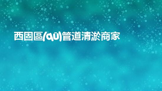 西固區(qū)管道清淤商家，解決你的煩惱！